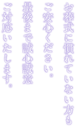 お葬式に慣れていない方もご安心ください。最後まで誠心誠意ご対応いたします。